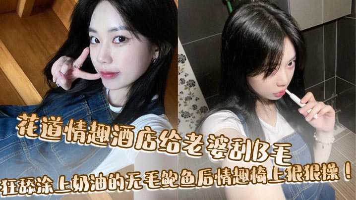 花道情趣.酒店给老婆刮B毛狂舔涂上奶油的无毛鲍鱼后情趣椅上狠狠操